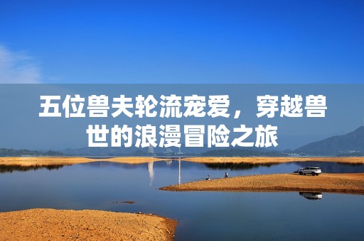五位兽夫轮流宠爱，穿越兽世的浪漫冒险之旅