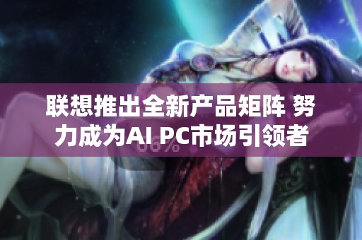 联想推出全新产品矩阵 努力成为AI PC市场引领者