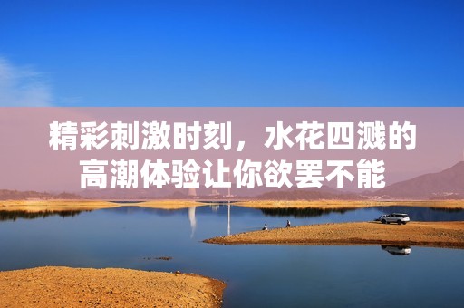 精彩刺激时刻，水花四溅的高潮体验让你欲罢不能