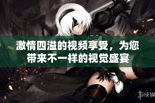 激情四溢的视频享受，为您带来不一样的视觉盛宴