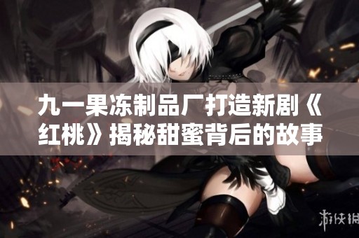 九一果冻制品厂打造新剧《红桃》揭秘甜蜜背后的故事