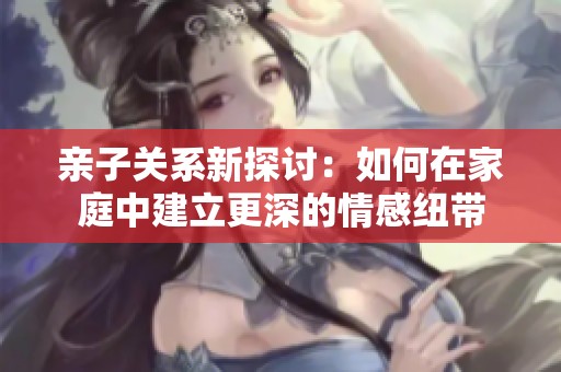 亲子关系新探讨：如何在家庭中建立更深的情感纽带