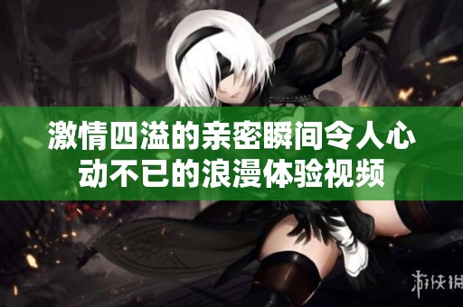 激情四溢的亲密瞬间令人心动不已的浪漫体验视频