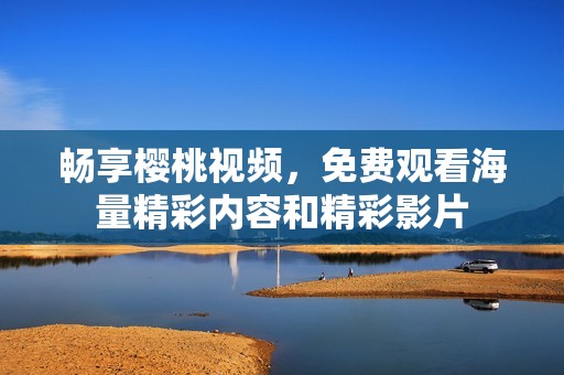 畅享樱桃视频，免费观看海量精彩内容和精彩影片
