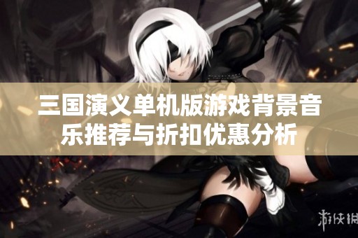 三国演义单机版游戏背景音乐推荐与折扣优惠分析