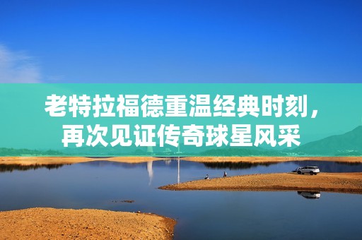 老特拉福德重温经典时刻，再次见证传奇球星风采