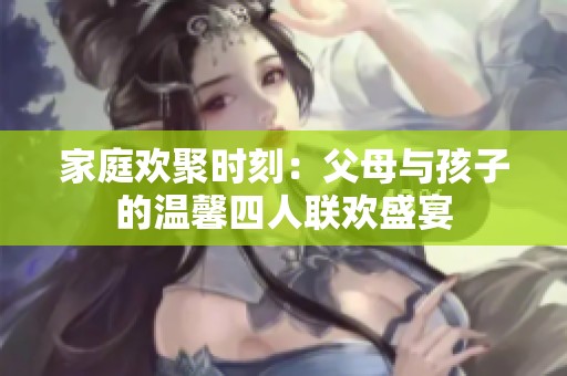 家庭欢聚时刻：父母与孩子的温馨四人联欢盛宴