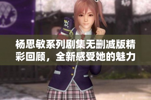 杨思敏系列剧集无删减版精彩回顾，全新感受她的魅力与演技