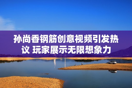 孙尚香钢筋创意视频引发热议 玩家展示无限想象力