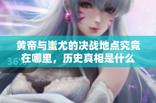 黄帝与蚩尤的决战地点究竟在哪里，历史真相是什么