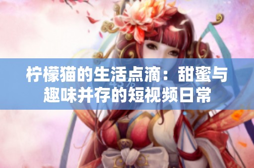 柠檬猫的生活点滴：甜蜜与趣味并存的短视频日常