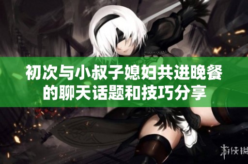初次与小叔子媳妇共进晚餐的聊天话题和技巧分享
