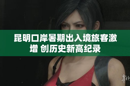 昆明口岸暑期出入境旅客激增 创历史新高纪录