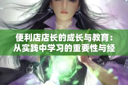便利店店长的成长与教育：从实践中学习的重要性与经验分享