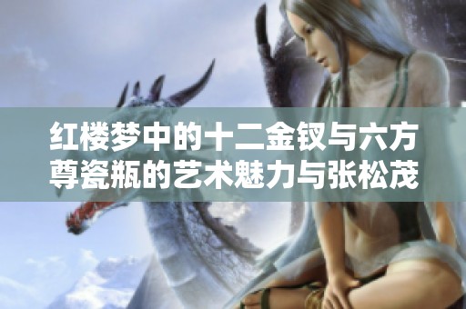 红楼梦中的十二金钗与六方尊瓷瓶的艺术魅力与张松茂徐亚凤大师的创作探索