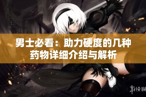 男士必看：助力硬度的几种药物详细介绍与解析