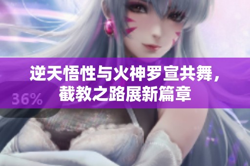 逆天悟性与火神罗宣共舞，截教之路展新篇章