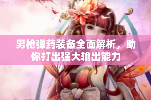 男枪弹药装备全面解析，助你打出强大输出能力