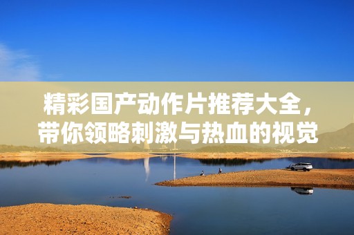 精彩国产动作片推荐大全，带你领略刺激与热血的视觉盛宴