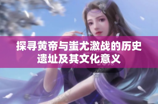 探寻黄帝与蚩尤激战的历史遗址及其文化意义