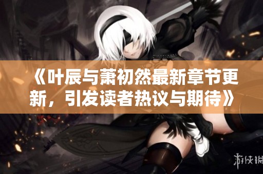 《叶辰与萧初然最新章节更新，引发读者热议与期待》