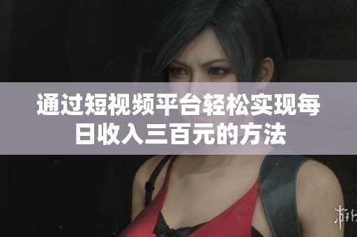 通过短视频平台轻松实现每日收入三百元的方法