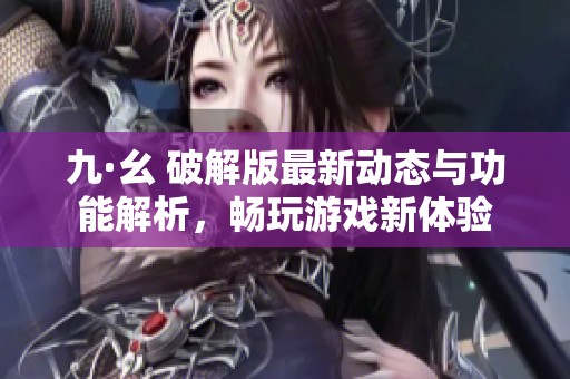 九·幺 破解版最新动态与功能解析，畅玩游戏新体验