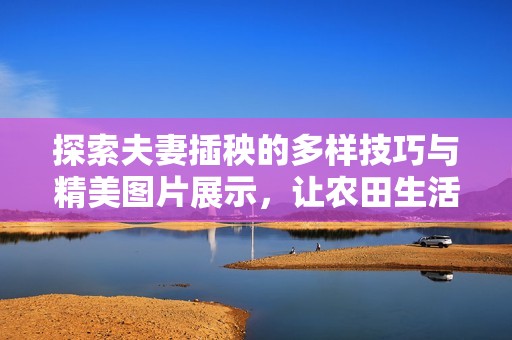 探索夫妻插秧的多样技巧与精美图片展示，让农田生活更生动