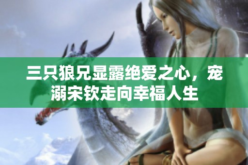三只狼兄显露绝爱之心，宠溺宋钦走向幸福人生
