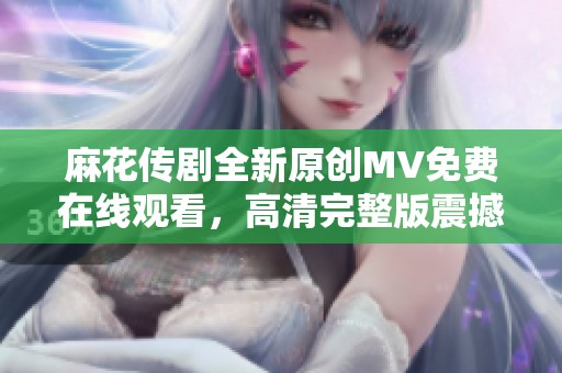 麻花传剧全新原创MV免费在线观看，高清完整版震撼来袭！
