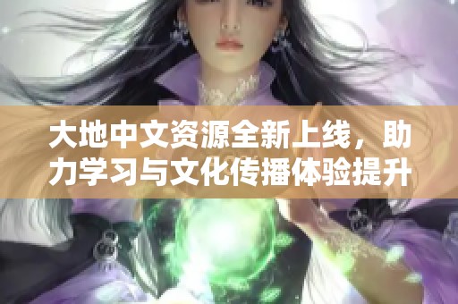 大地中文资源全新上线，助力学习与文化传播体验提升