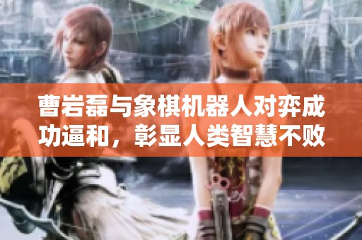 曹岩磊与象棋机器人对弈成功逼和，彰显人类智慧不败的壮丽时刻