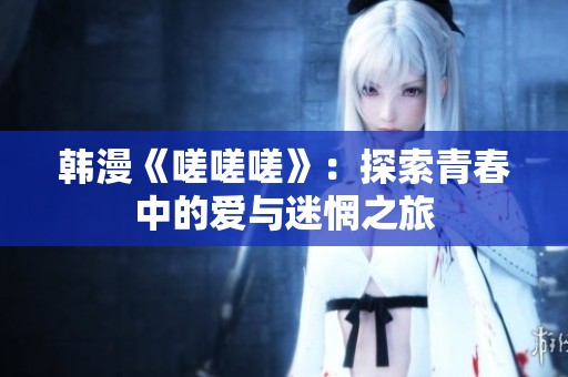 韩漫《嗟嗟嗟》：探索青春中的爱与迷惘之旅