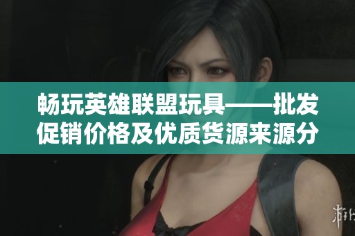 畅玩英雄联盟玩具——批发促销价格及优质货源来源分析