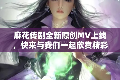 麻花传剧全新原创MV上线，快来与我们一起欣赏精彩内容！
