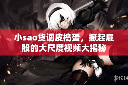 小sao货调皮捣蛋，撅起屁股的大尺度视频大揭秘