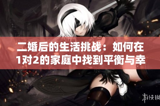 二婚后的生活挑战：如何在1对2的家庭中找到平衡与幸福