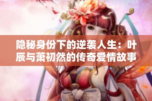 隐秘身份下的逆袭人生：叶辰与萧初然的传奇爱情故事