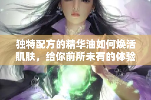 独特配方的精华油如何焕活肌肤，给你前所未有的体验