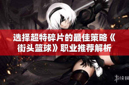 选择超特碎片的最佳策略《街头篮球》职业推荐解析