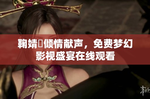 鞠婧祎倾情献声，免费梦幻影视盛宴在线观看