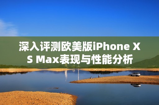 深入评测欧美版iPhone XS Max表现与性能分析