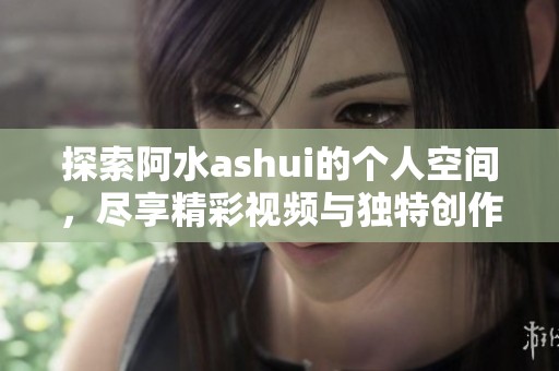 探索阿水ashui的个人空间，尽享精彩视频与独特创作经历