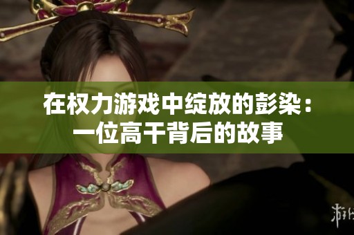 在权力游戏中绽放的彭染：一位高干背后的故事