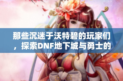那些沉迷于沃特碧的玩家们，探索DNF地下城与勇士的乐趣与疯狂