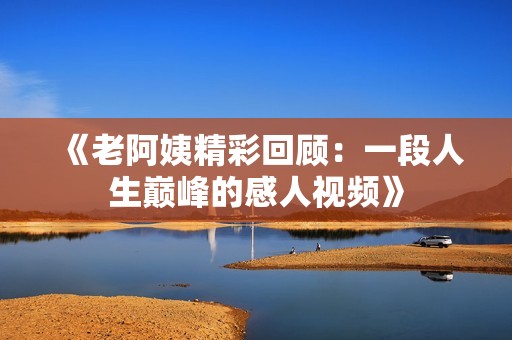 《老阿姨精彩回顾：一段人生巅峰的感人视频》