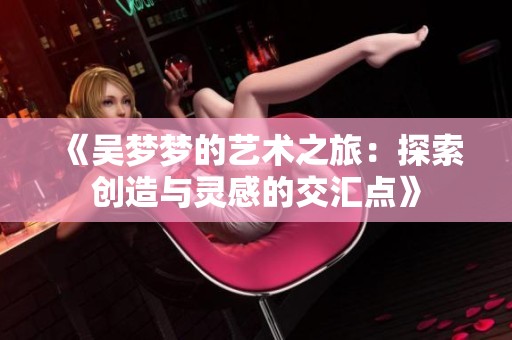 《吴梦梦的艺术之旅：探索创造与灵感的交汇点》