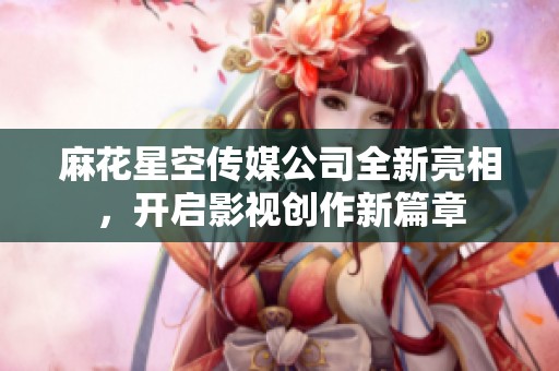 麻花星空传媒公司全新亮相，开启影视创作新篇章