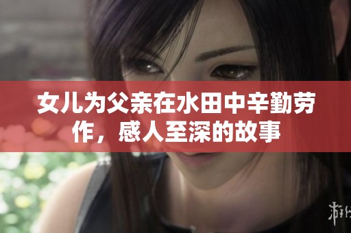 女儿为父亲在水田中辛勤劳作，感人至深的故事