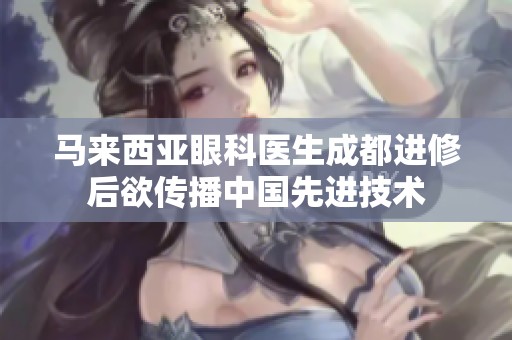 马来西亚眼科医生成都进修后欲传播中国先进技术